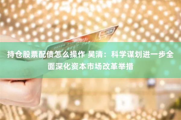 持仓股票配债怎么操作 吴清：科学谋划进一步全面深化资本市场改革举措