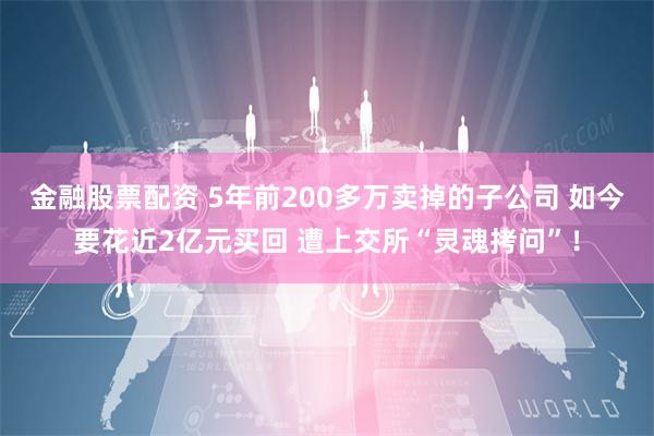 金融股票配资 5年前200多万卖掉的子公司 如今要花近2亿元买回 遭上交所“灵魂拷问”！