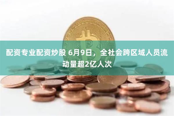 配资专业配资炒股 6月9日，全社会跨区域人员流动量超2亿人次