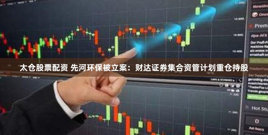 太仓股票配资 先河环保被立案：财达证券集合资管计划重仓持股