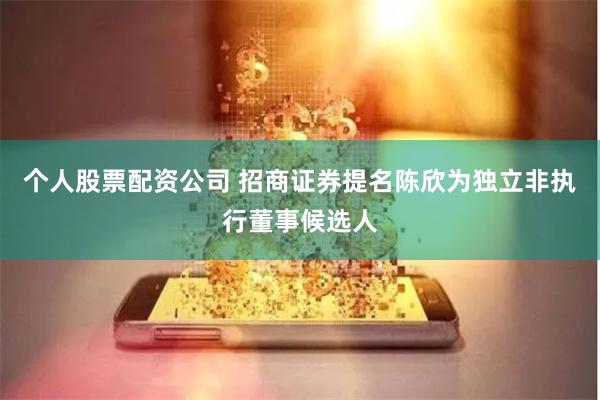 个人股票配资公司 招商证券提名陈欣为独立非执行董事候选人