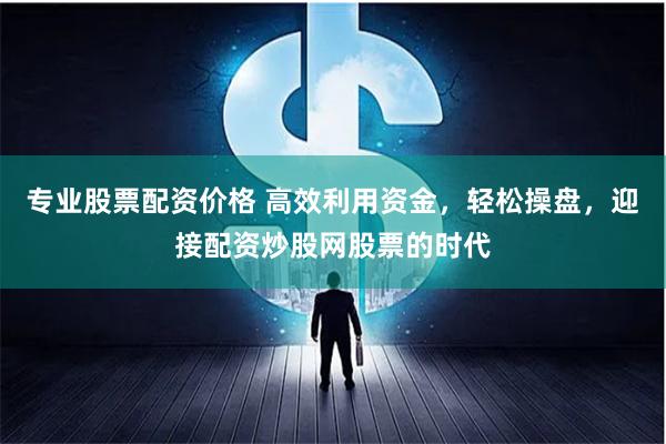 专业股票配资价格 高效利用资金，轻松操盘，迎接配资炒股网股票的时代