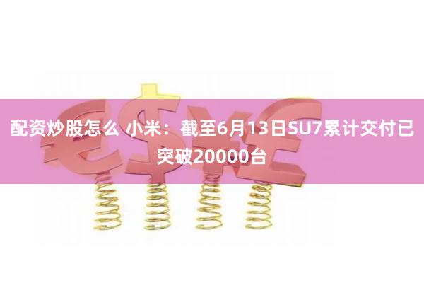 配资炒股怎么 小米：截至6月13日SU7累计交付已突破20000台