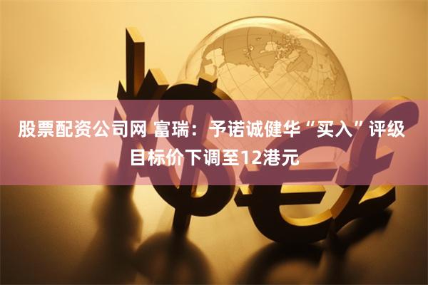 股票配资公司网 富瑞：予诺诚健华“买入”评级 目标价下调至12港元