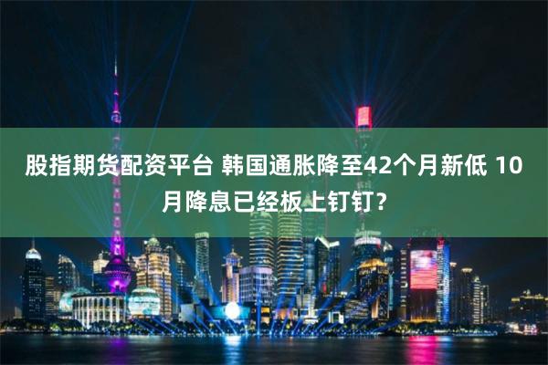 股指期货配资平台 韩国通胀降至42个月新低 10月降息已经板上钉钉？