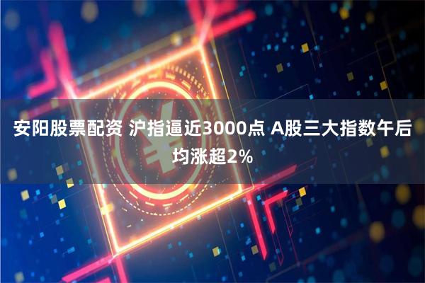 安阳股票配资 沪指逼近3000点 A股三大指数午后均涨超2%