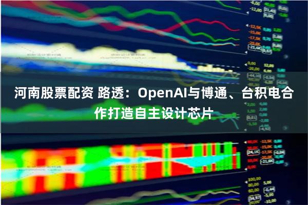 河南股票配资 路透：OpenAI与博通、台积电合作打造自主设计芯片