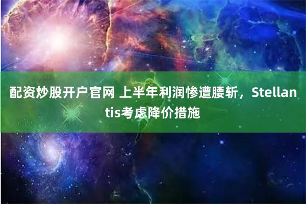 配资炒股开户官网 上半年利润惨遭腰斩，Stellantis考虑降价措施