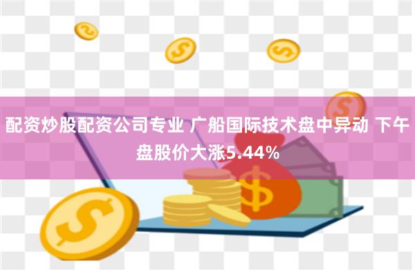 配资炒股配资公司专业 广船国际技术盘中异动 下午盘股价大涨5.44%