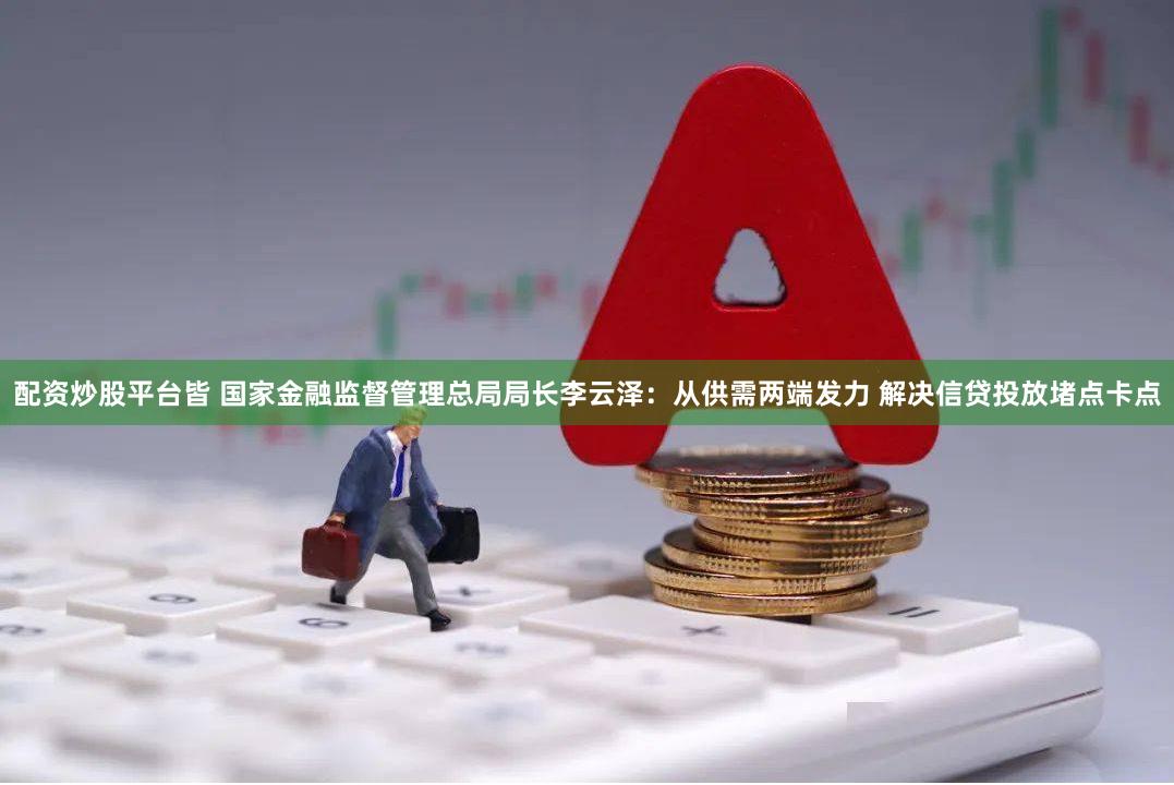 配资炒股平台皆 国家金融监督管理总局局长李云泽：从供需两端发力 解决信贷投放堵点卡点