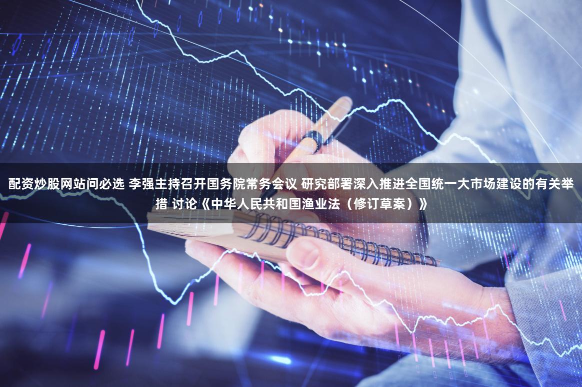 配资炒股网站问必选 李强主持召开国务院常务会议 研究部署深入推进全国统一大市场建设的有关举措 讨论《中华人民共和国渔业法（修订草案）》