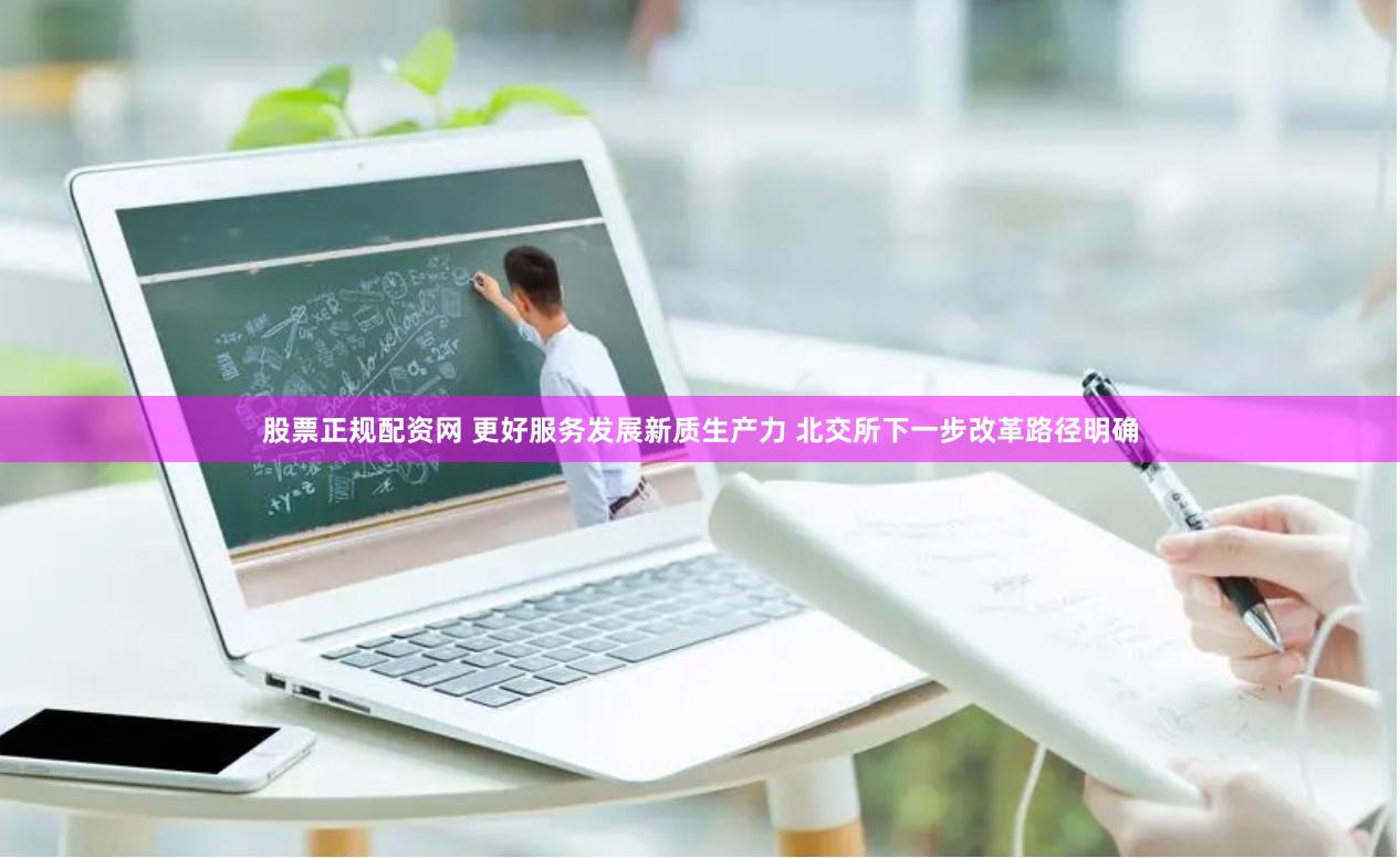 股票正规配资网 更好服务发展新质生产力 北交所下一步改革路径明确