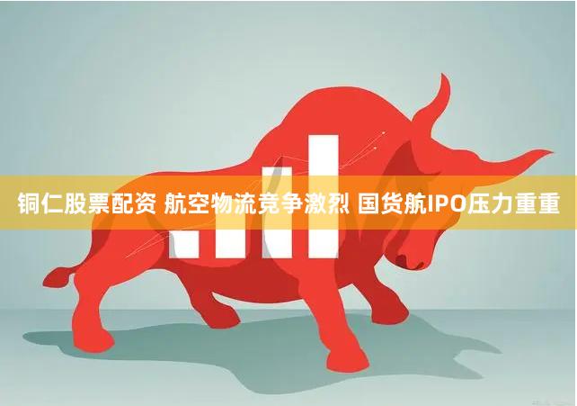 铜仁股票配资 航空物流竞争激烈 国货航IPO压力重重