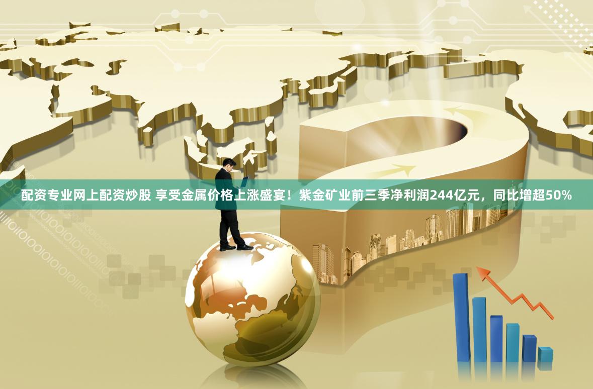 配资专业网上配资炒股 享受金属价格上涨盛宴！紫金矿业前三季净利润244亿元，同比增超50%
