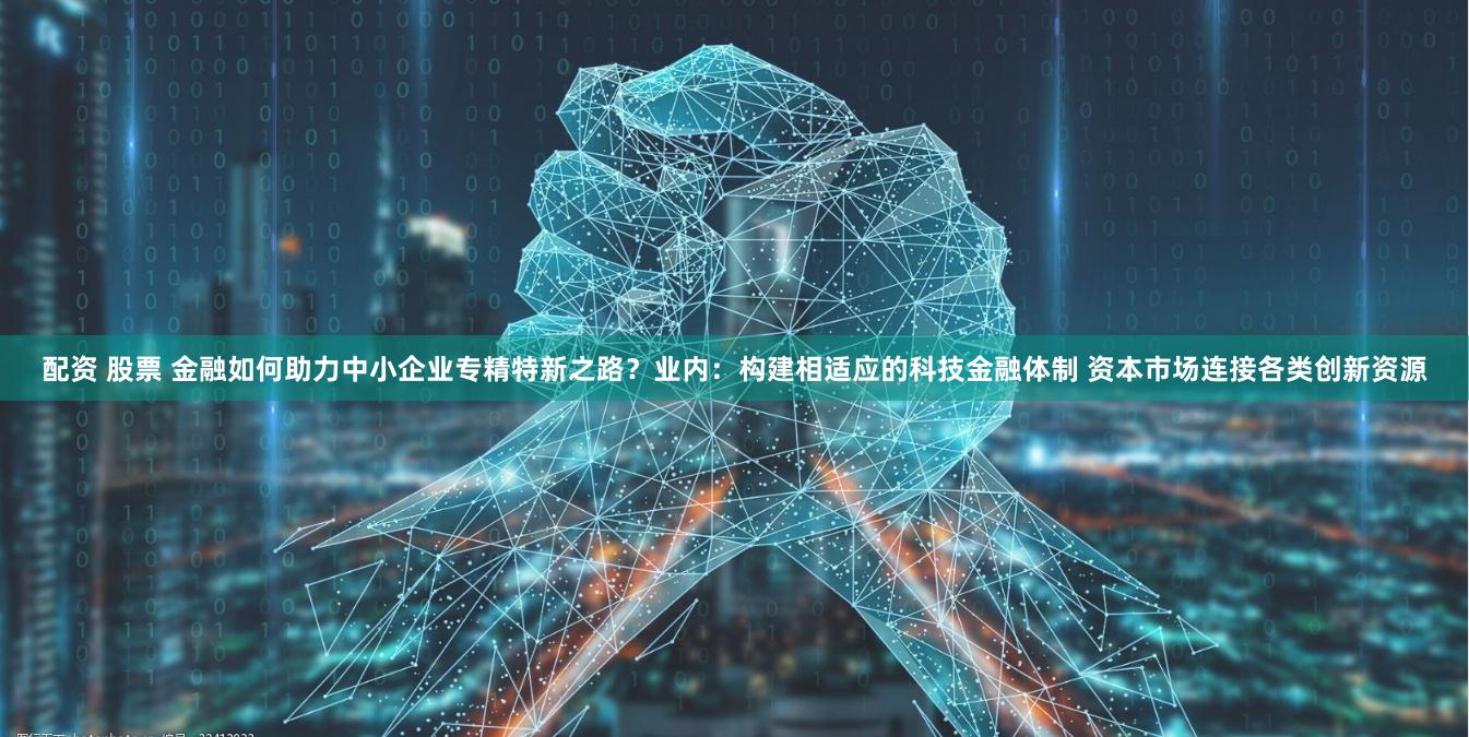 配资 股票 金融如何助力中小企业专精特新之路？业内：构建相适应的科技金融体制 资本市场连接各类创新资源