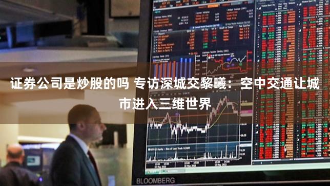 证券公司是炒股的吗 专访深城交黎曦：空中交通让城市进入三维世界