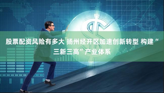 股票配资风险有多大 扬州经开区加速创新转型 构建“三新三高”产业体系