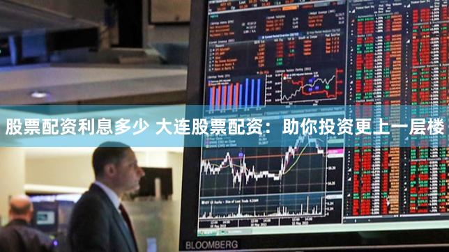 股票配资利息多少 大连股票配资：助你投资更上一层楼