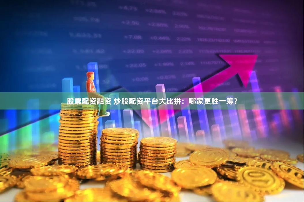 股票配资融资 炒股配资平台大比拼：哪家更胜一筹？