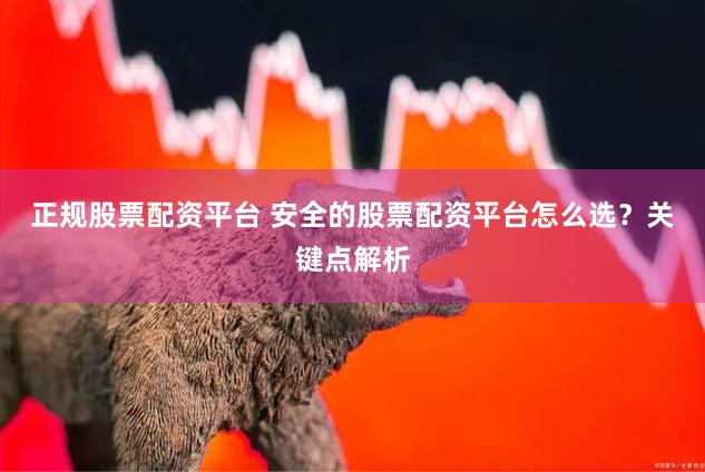 正规股票配资平台 安全的股票配资平台怎么选？关键点解析