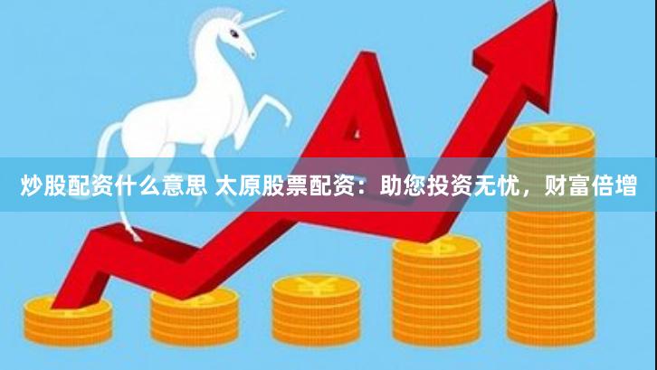 炒股配资什么意思 太原股票配资：助您投资无忧，财富倍增