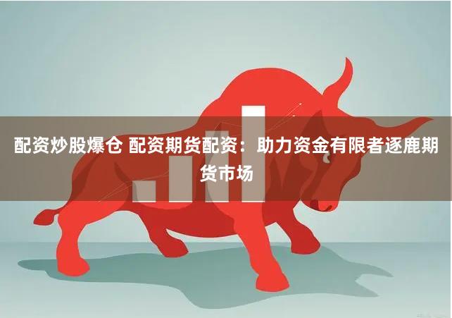 配资炒股爆仓 配资期货配资：助力资金有限者逐鹿期货市场