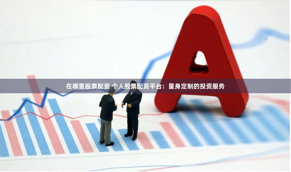 在哪里股票配资 个人股票配资平台：量身定制的投资服务