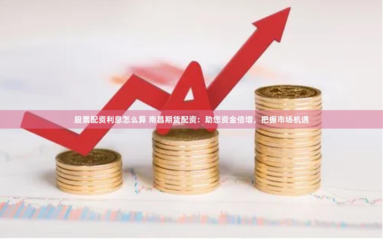 股票配资利息怎么算 南昌期货配资：助您资金倍增，把握市场机遇