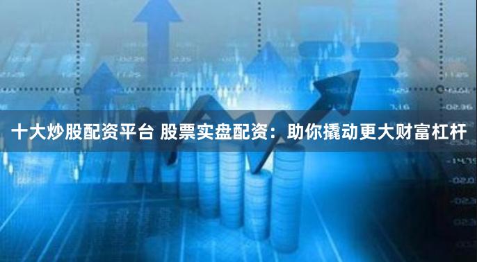 十大炒股配资平台 股票实盘配资：助你撬动更大财富杠杆