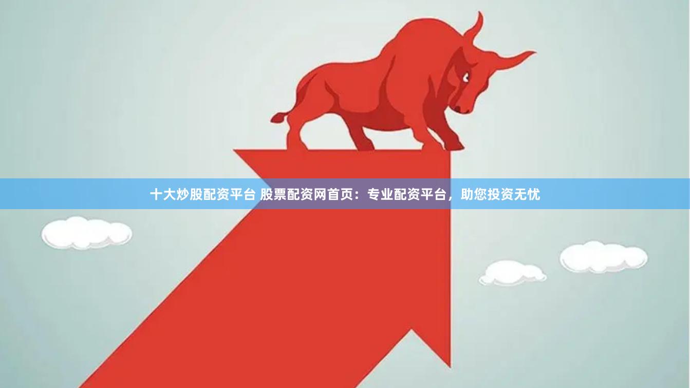十大炒股配资平台 股票配资网首页：专业配资平台，助您投资无忧
