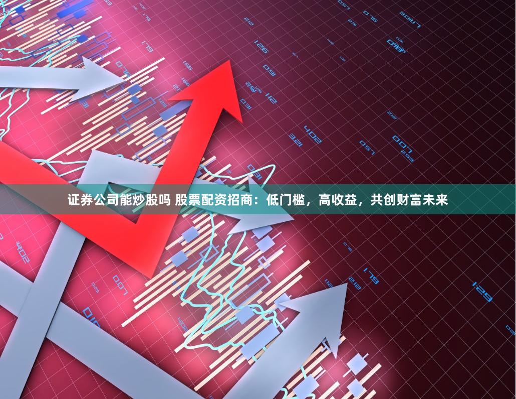 证券公司能炒股吗 股票配资招商：低门槛，高收益，共创财富未来