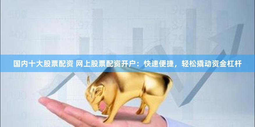 国内十大股票配资 网上股票配资开户：快速便捷，轻松撬动资金杠杆