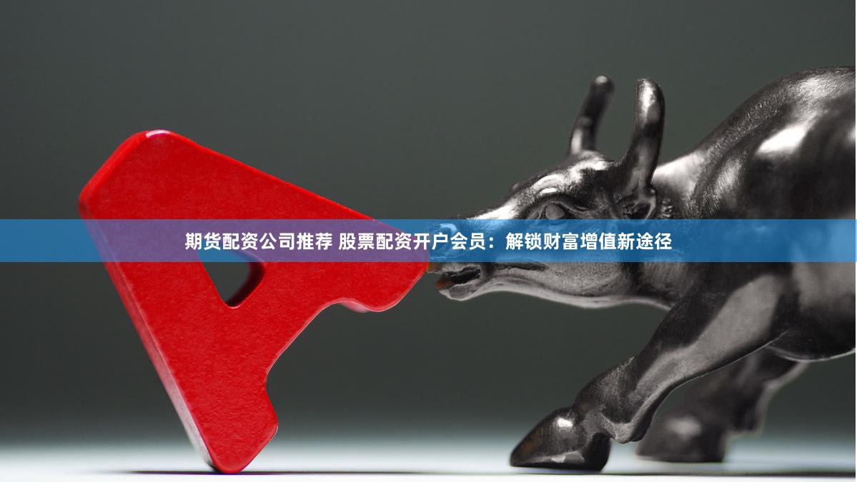期货配资公司推荐 股票配资开户会员：解锁财富增值新途径
