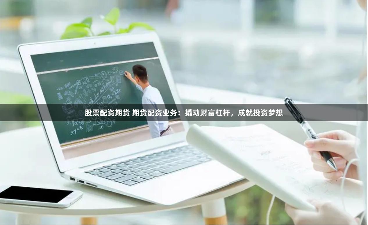 股票配资期货 期货配资业务：撬动财富杠杆，成就投资梦想