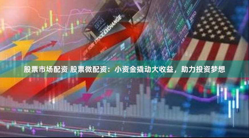 股票市场配资 股票微配资：小资金撬动大收益，助力投资梦想