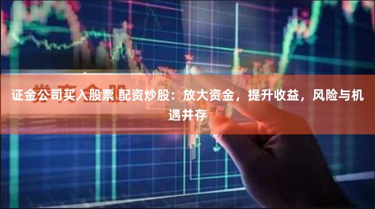 证金公司买入股票 配资炒股：放大资金，提升收益，风险与机遇并存