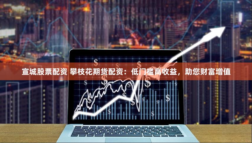 宣城股票配资 攀枝花期货配资：低门槛高收益，助您财富增值