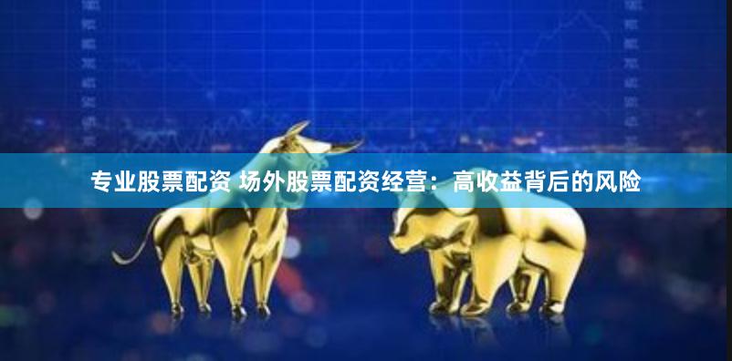 专业股票配资 场外股票配资经营：高收益背后的风险